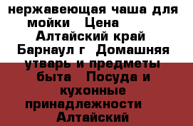 нержавеющая чаша для мойки › Цена ­ 350 - Алтайский край, Барнаул г. Домашняя утварь и предметы быта » Посуда и кухонные принадлежности   . Алтайский край